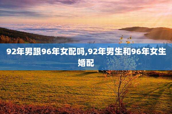92年男跟96年女配吗,92年男生和96年女生婚配