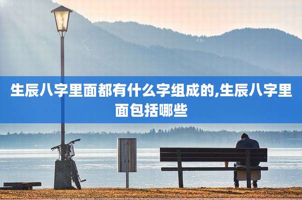 生辰八字里面都有什么字组成的,生辰八字里面包括哪些