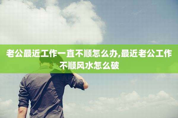 老公最近工作一直不顺怎么办,最近老公工作不顺风水怎么破