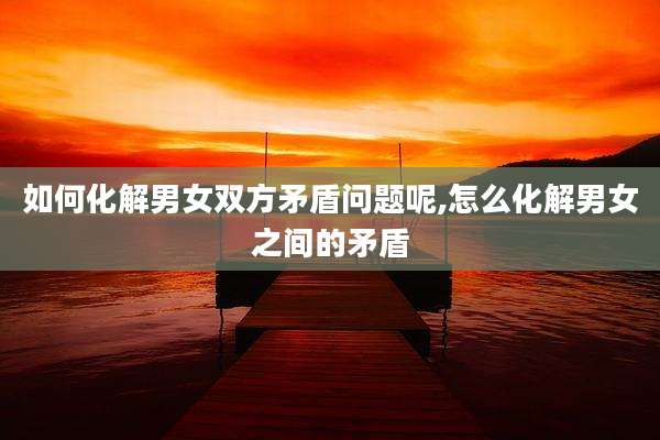 如何化解男女双方矛盾问题呢,怎么化解男女之间的矛盾