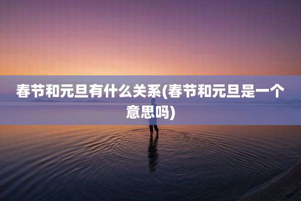 春节和元旦有什么关系(春节和元旦是一个意思吗)
