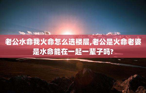 老公水命我火命怎么选楼层,老公是火命老婆是水命能在一起一辈子吗?