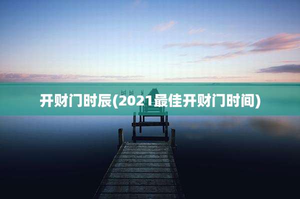 开财门时辰(2021最佳开财门时间)