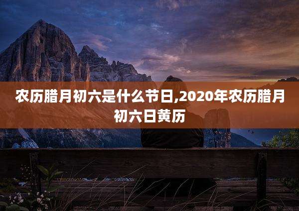农历腊月初六是什么节日,2020年农历腊月初六日黄历