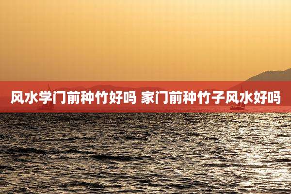 风水学门前种竹好吗 家门前种竹子风水好吗