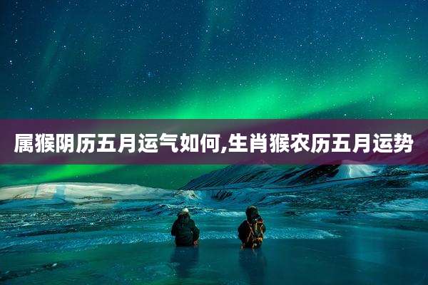 属猴阴历五月运气如何,生肖猴农历五月运势