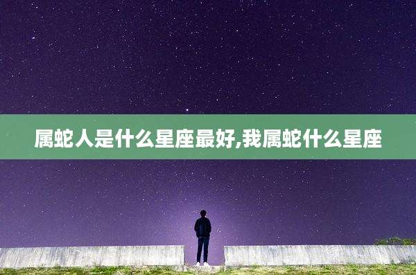 属蛇人是什么星座最好,我属蛇什么星座