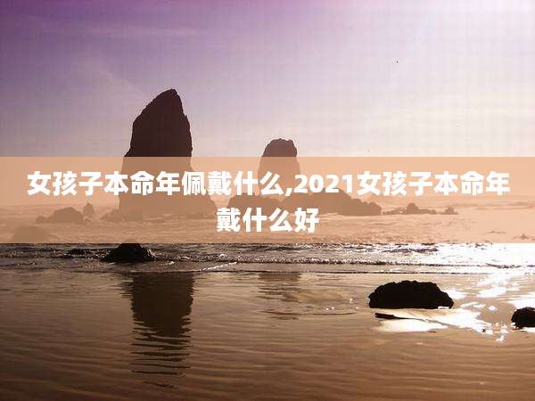 女孩子本命年佩戴什么,2021女孩子本命年戴什么好