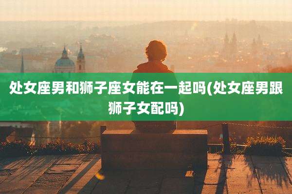 处女座男和狮子座女能在一起吗(处女座男跟狮子女配吗)