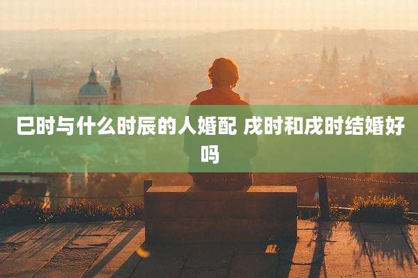 巳时与什么时辰的人婚配 戌时和戌时结婚好吗