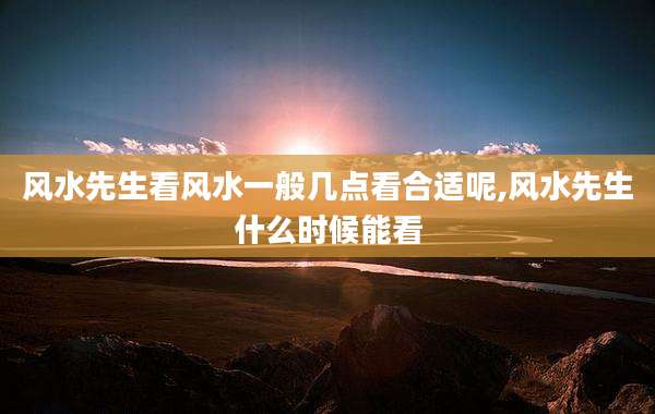 风水先生看风水一般几点看合适呢,风水先生什么时候能看