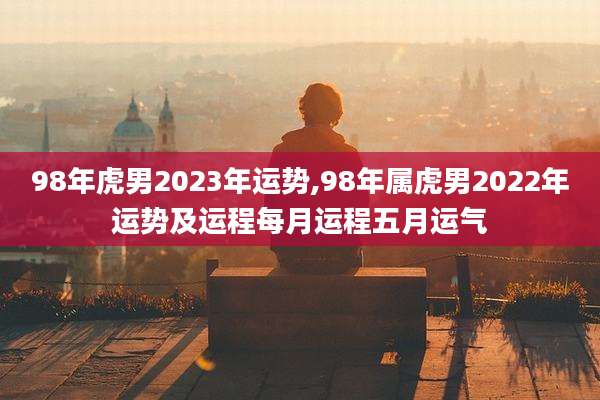98年虎男2023年运势,98年属虎男2022年运势及运程每月运程五月运气