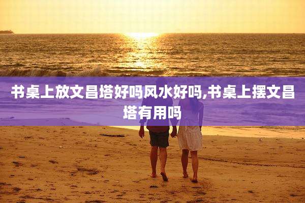 书桌上放文昌塔好吗风水好吗,书桌上摆文昌塔有用吗