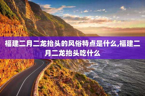福建二月二龙抬头的风俗特点是什么,福建二月二龙抬头吃什么
