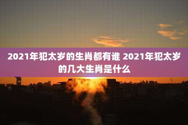 2021年犯太岁的生肖都有谁 2021年犯太岁的几大生肖是什么