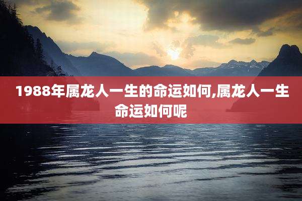 1988年属龙人一生的命运如何,属龙人一生命运如何呢