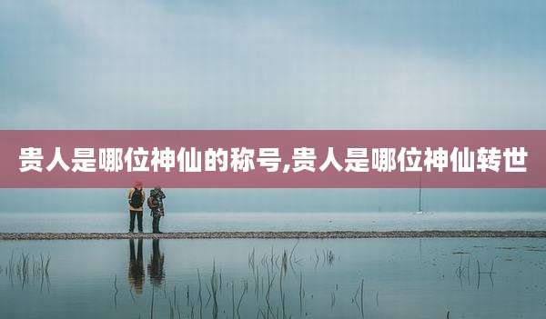 贵人是哪位神仙的称号,贵人是哪位神仙转世
