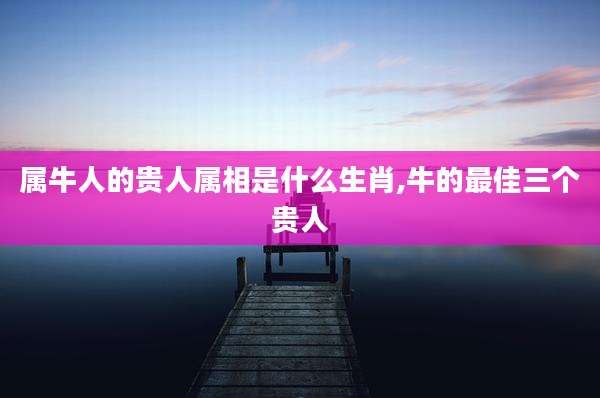 属牛人的贵人属相是什么生肖,牛的最佳三个贵人