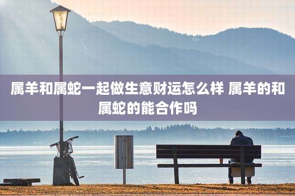 属羊和属蛇一起做生意财运怎么样 属羊的和属蛇的能合作吗