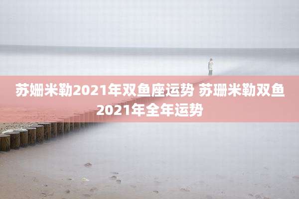 苏姗米勒2021年双鱼座运势 苏珊米勒双鱼2021年全年运势