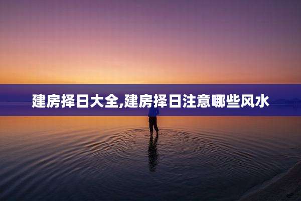 建房择日大全,建房择日注意哪些风水
