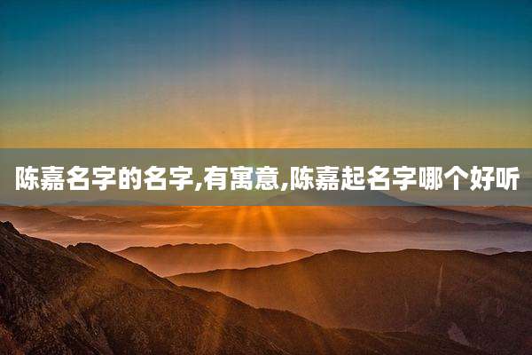 陈嘉名字的名字,有寓意,陈嘉起名字哪个好听