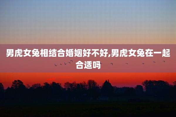 男虎女兔相结合婚姻好不好,男虎女兔在一起合适吗