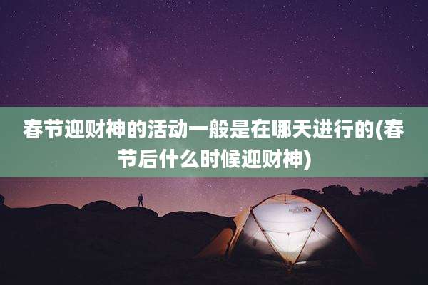 春节迎财神的活动一般是在哪天进行的(春节后什么时候迎财神)