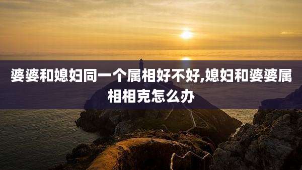 婆婆和媳妇同一个属相好不好,媳妇和婆婆属相相克怎么办