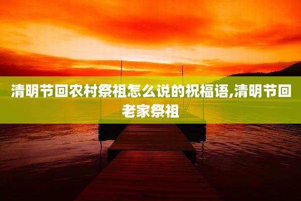 清明节回农村祭祖怎么说的祝福语,清明节回老家祭祖