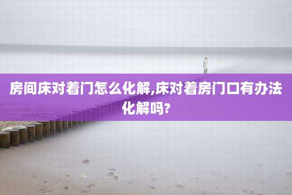 房间床对着门怎么化解,床对着房门口有办法化解吗?