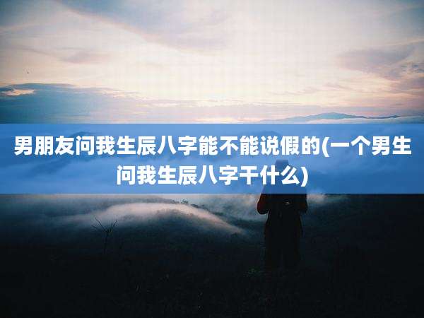 男朋友问我生辰八字能不能说假的(一个男生问我生辰八字干什么)