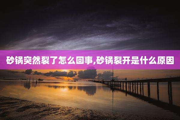 砂锅突然裂了怎么回事,砂锅裂开是什么原因