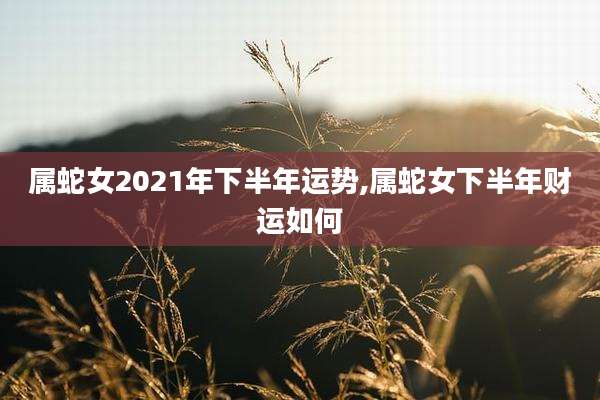 属蛇女2021年下半年运势,属蛇女下半年财运如何