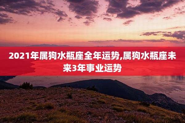 2021年属狗水瓶座全年运势,属狗水瓶座未来3年事业运势