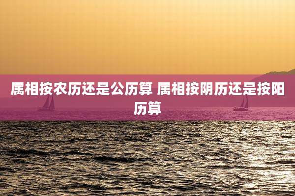 属相按农历还是公历算 属相按阴历还是按阳历算