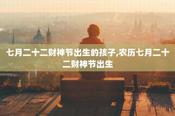 七月二十二财神节出生的孩子,农历七月二十二财神节出生