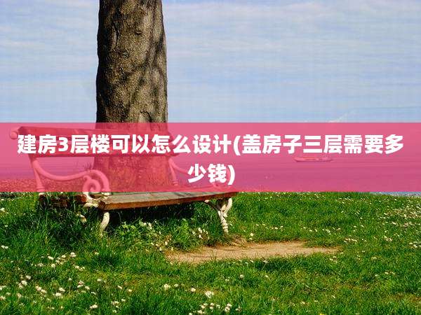 建房3层楼可以怎么设计(盖房子三层需要多少钱)