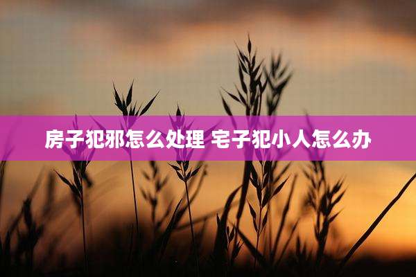 房子犯邪怎么处理 宅子犯小人怎么办