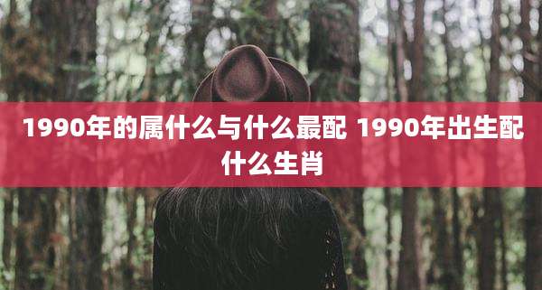 1990年的属什么与什么最配 1990年出生配什么生肖