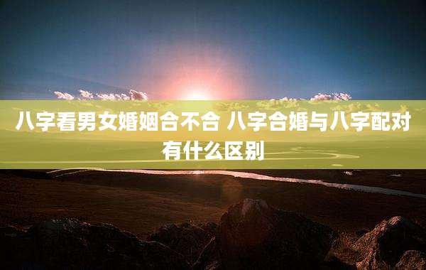 八字看男女婚姻合不合 八字合婚与八字配对有什么区别