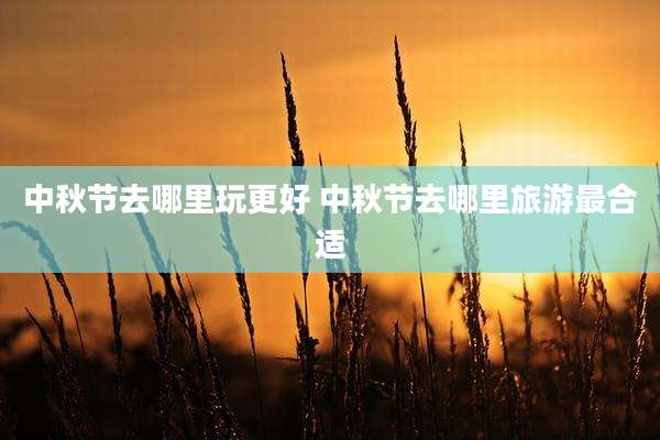 中秋节去哪里玩更好 中秋节去哪里旅游最合适