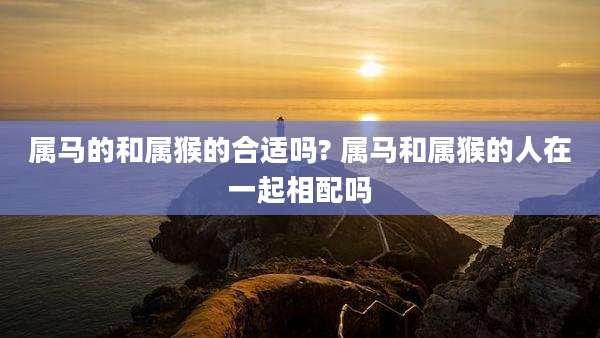 属马的和属猴的合适吗? 属马和属猴的人在一起相配吗