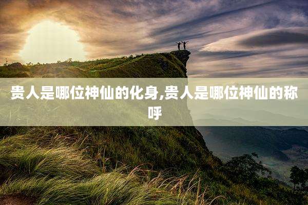 贵人是哪位神仙的化身,贵人是哪位神仙的称呼