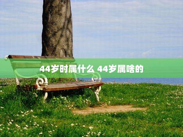 44岁时属什么 44岁属啥的