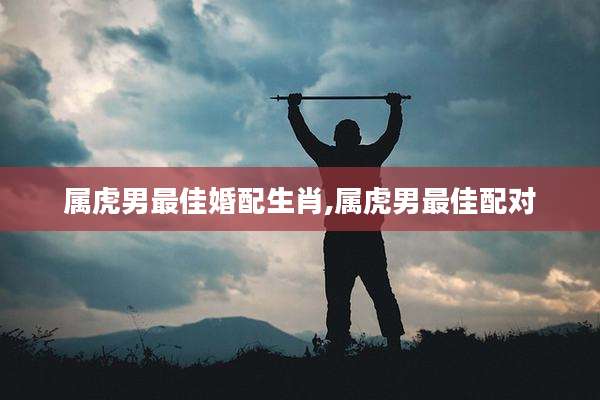 属虎男最佳婚配生肖,属虎男最佳配对