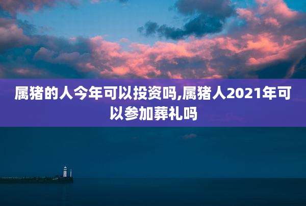 属猪的人今年可以投资吗,属猪人2021年可以参加葬礼吗