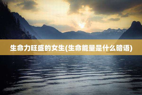 生命力旺盛的女生(生命能量是什么暗语)