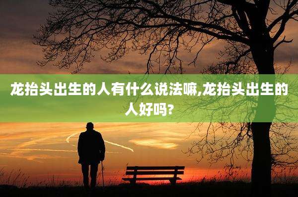 龙抬头出生的人有什么说法嘛,龙抬头出生的人好吗?