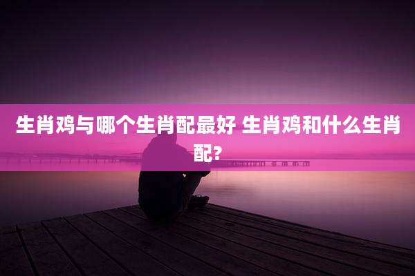 生肖鸡与哪个生肖配最好 生肖鸡和什么生肖配?